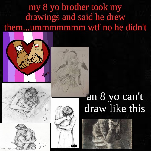 Black screen | my 8 yo brother took my drawings and said he drew them...ummmmmmm wtf no he didn't; an 8 yo can't draw like this | image tagged in black screen | made w/ Imgflip meme maker