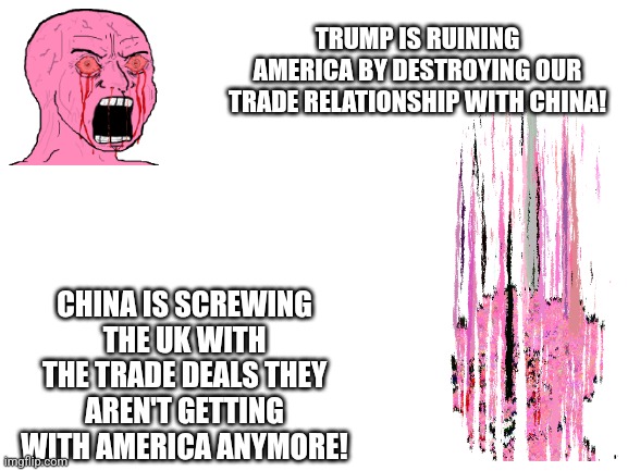 keep that anti MAGA rage burning | TRUMP IS RUINING AMERICA BY DESTROYING OUR TRADE RELATIONSHIP WITH CHINA! CHINA IS SCREWING THE UK WITH THE TRADE DEALS THEY AREN'T GETTING WITH AMERICA ANYMORE! | image tagged in blank white template | made w/ Imgflip meme maker