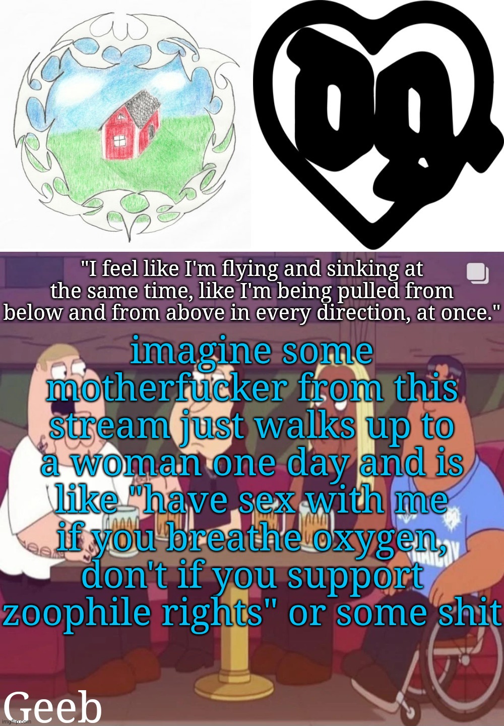 drizzys wager | imagine some motherfucker from this stream just walks up to a woman one day and is like "have sex with me if you breathe oxygen, don't if you support zoophile rights" or some shit | image tagged in geeb's drain gang temp | made w/ Imgflip meme maker