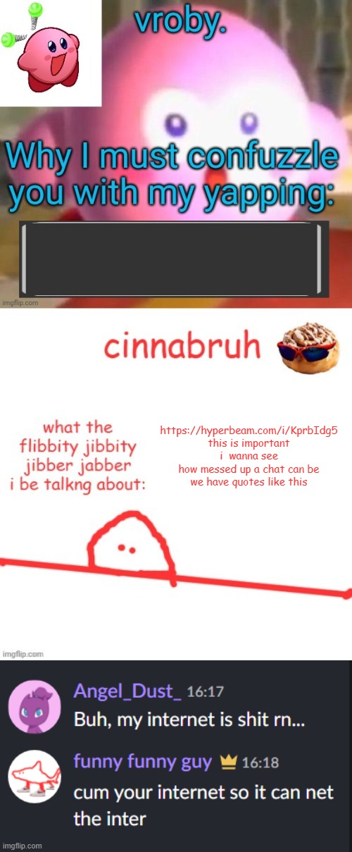 https://hyperbeam.com/i/KprbIdg5 | https://hyperbeam.com/i/KprbIdg5
this is important
i  wanna see how messed up a chat can be
we have quotes like this | image tagged in vroby and cinnabruh shared temp | made w/ Imgflip meme maker