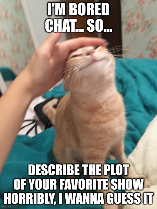 Or turn the plot into an isikai title, one of the two- | I'M BORED CHAT... SO... DESCRIBE THE PLOT OF YOUR FAVORITE SHOW HORRIBLY, I WANNA GUESS IT | image tagged in cat pat | made w/ Imgflip meme maker