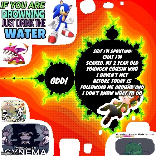 Odd Mandelbrot announcement template mii version | CHAT I'M SCARED. MY 2 YEAR OLD YOUNGER COUSIN WHO I HAVEN'T MET BEFORE TODAY IS FOLLOWING ME AROUND AND I DON'T KNOW WHAT TO DO | image tagged in odd mandelbrot announcement template mii version | made w/ Imgflip meme maker