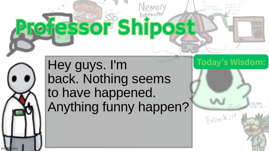 Professor Shitpost's anouncement template Ver. 2 | Hey guys. I'm back. Nothing seems to have happened. Anything funny happen? | image tagged in professor shitpost's anouncement template ver 2 | made w/ Imgflip meme maker