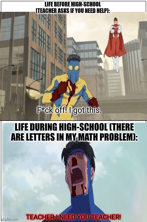 Life b4 and during highschool | LIFE BEFORE HIGH-SCHOOL (TEACHER ASKS IF YOU NEED HELP):; F*ck off! I got this. LIFE DURING HIGH-SCHOOL (THERE ARE LETTERS IN MY MATH PROBLEM):; TEACHER I NEED YOU TEACHER! | image tagged in invincible,high school | made w/ Imgflip meme maker