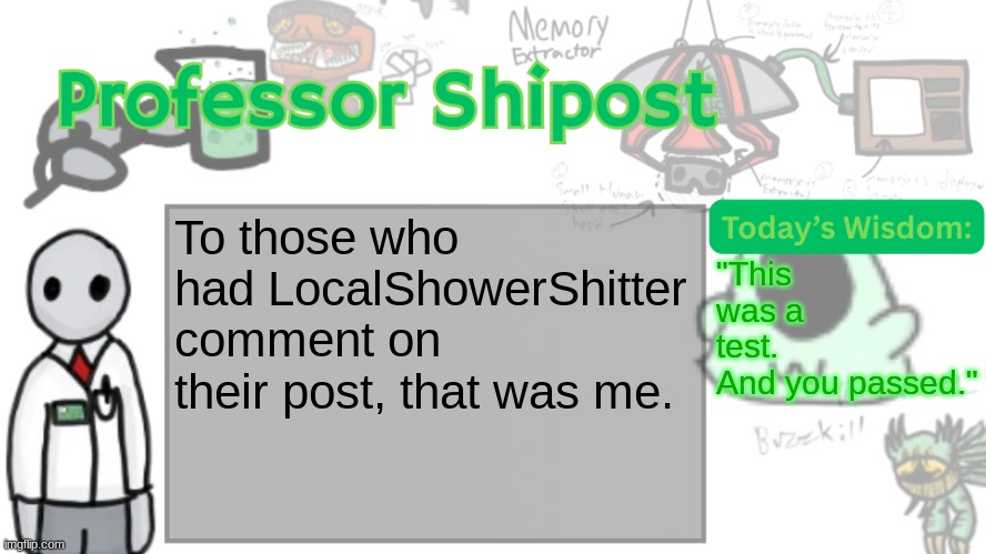 Imma make it a shared alt. | To those who had LocalShowerShitter comment on their post, that was me. "This was a test.
And you passed." | image tagged in professor shitpost's anouncement template ver 2 | made w/ Imgflip meme maker