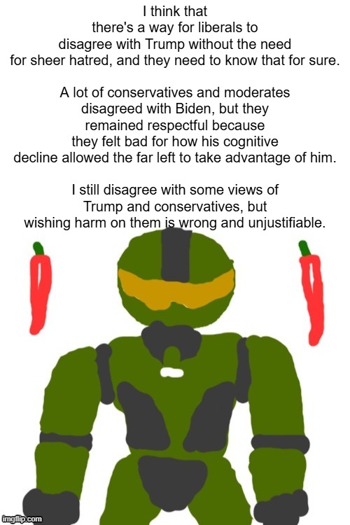 even if i have to leave america for financial reasons or failing to meet my civic duties, i won't hate trump for it | I think that there's a way for liberals to disagree with Trump without the need for sheer hatred, and they need to know that for sure.
 
A lot of conservatives and moderates disagreed with Biden, but they remained respectful because they felt bad for how his cognitive decline allowed the far left to take advantage of him.
 
I still disagree with some views of Trump and conservatives, but wishing harm on them is wrong and unjustifiable. | image tagged in spicymasterchief's announcement template,trump,biden,politics,opinion,america | made w/ Imgflip meme maker