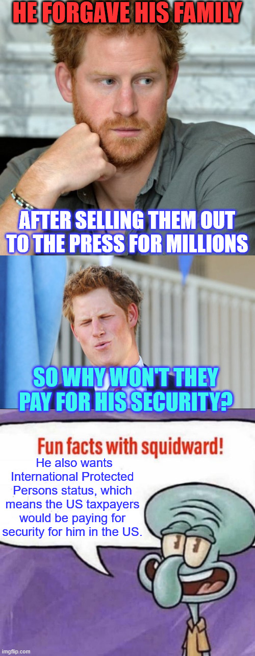 Harry made so much money selling out his family he can pay for his own security | HE FORGAVE HIS FAMILY; AFTER SELLING THEM OUT TO THE PRESS FOR MILLIONS; SO WHY WON'T THEY PAY FOR HIS SECURITY? He also wants International Protected Persons status, which means the US taxpayers would be paying for security for him in the US. | image tagged in prince harry,fun facts with squidward,disappointed,royal family will not pay for his security | made w/ Imgflip meme maker