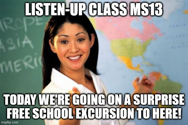 It's like she knew all along! | LISTEN-UP CLASS MS13; TODAY WE'RE GOING ON A SURPRISE FREE SCHOOL EXCURSION TO HERE! | image tagged in ms-13,tren de aragua,trump,illegal aliens | made w/ Imgflip meme maker