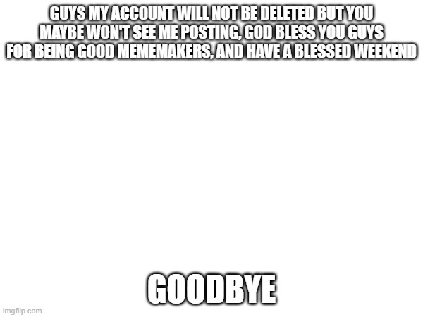GUYS MY ACCOUNT WILL NOT BE DELETED BUT YOU MAYBE WON'T SEE ME POSTING, GOD BLESS YOU GUYS FOR BEING GOOD MEMEMAKERS, AND HAVE A BLESSED WEEKEND; GOODBYE | made w/ Imgflip meme maker