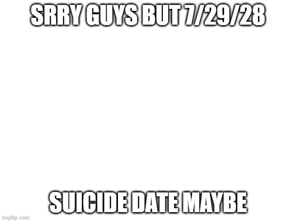 SRRY GUYS BUT 7/29/28; SUICIDE DATE MAYBE | made w/ Imgflip meme maker