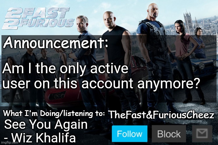 4sto hasn't returned yet | Am I the only active user on this account anymore? See You Again - Wiz Khalifa | image tagged in fast furious v1 0 | made w/ Imgflip meme maker