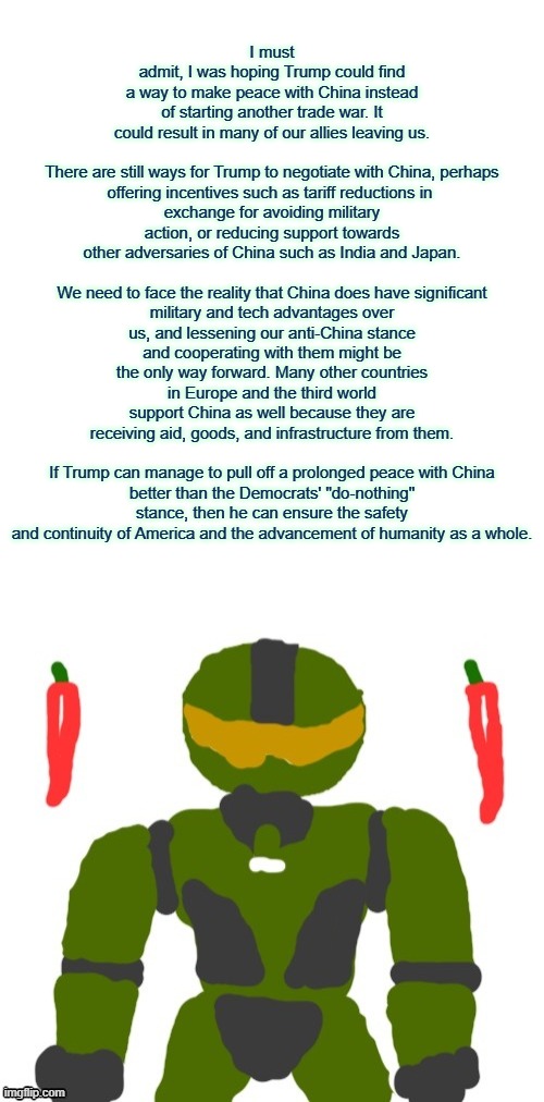 Trump and Xi Jinping's negotiations can be a step towards peace and end years of risky geopolitical hostility | I must admit, I was hoping Trump could find a way to make peace with China instead of starting another trade war. It could result in many of our allies leaving us.
 
There are still ways for Trump to negotiate with China, perhaps offering incentives such as tariff reductions in 
exchange for avoiding military action, or reducing support towards other adversaries of China such as India and Japan.
 
We need to face the reality that China does have significant military and tech advantages over us, and lessening our anti-China stance and cooperating with them might be the only way forward. Many other countries in Europe and the third world support China as well because they are receiving aid, goods, and infrastructure from them.
 
If Trump can manage to pull off a prolonged peace with China better than the Democrats' "do-nothing" stance, then he can ensure the safety and continuity of America and the advancement of humanity as a whole. | image tagged in spicymasterchief's announcement template,trump,china,world peace,politics,society | made w/ Imgflip meme maker