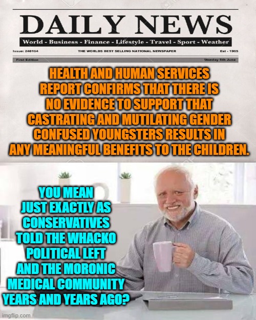 We told you so you utter scum-bags! | HEALTH AND HUMAN SERVICES REPORT CONFIRMS THAT THERE IS NO EVIDENCE TO SUPPORT THAT CASTRATING AND MUTILATING GENDER CONFUSED YOUNGSTERS RESULTS IN ANY MEANINGFUL BENEFITS TO THE CHILDREN. YOU MEAN JUST EXACTLY AS CONSERVATIVES TOLD THE WHACKO POLITICAL LEFT AND THE MORONIC MEDICAL COMMUNITY YEARS AND YEARS AGO? | image tagged in hide the pain harold | made w/ Imgflip meme maker