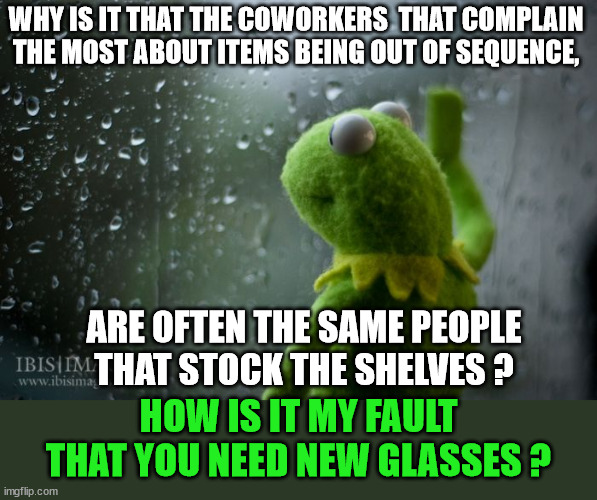 Merchandiser Blues | WHY IS IT THAT THE COWORKERS  THAT COMPLAIN THE MOST ABOUT ITEMS BEING OUT OF SEQUENCE, ARE OFTEN THE SAME PEOPLE THAT STOCK THE SHELVES ? HOW IS IT MY FAULT THAT YOU NEED NEW GLASSES ? | image tagged in kermit window,misplaced items,mr magoo,inventory,retail | made w/ Imgflip meme maker