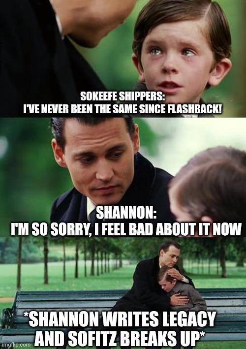 Sokeefe after Flashback | SOKEEFE SHIPPERS:
I'VE NEVER BEEN THE SAME SINCE FLASHBACK! SHANNON:
I'M SO SORRY, I FEEL BAD ABOUT IT NOW; *SHANNON WRITES LEGACY AND SOFITZ BREAKS UP* | image tagged in memes,finding neverland | made w/ Imgflip meme maker
