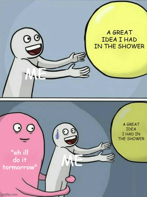 image title | A GREAT IDEA I HAD IN THE SHOWER; ME; A GREAT IDEA I HAD IN THE SHOWER; "eh ill do it tormorrow"; ME | image tagged in memes,running away balloon | made w/ Imgflip meme maker