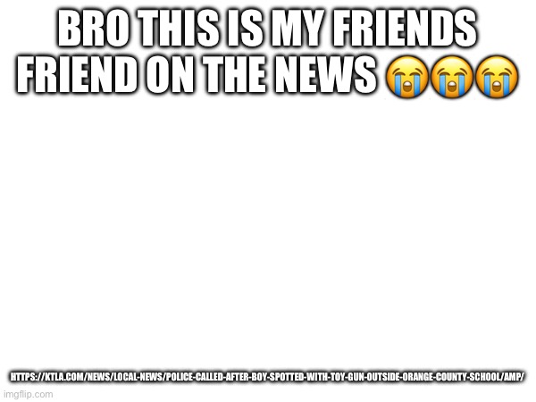 BRO THIS IS MY FRIENDS FRIEND ON THE NEWS 😭😭😭; HTTPS://KTLA.COM/NEWS/LOCAL-NEWS/POLICE-CALLED-AFTER-BOY-SPOTTED-WITH-TOY-GUN-OUTSIDE-ORANGE-COUNTY-SCHOOL/AMP/ | made w/ Imgflip meme maker