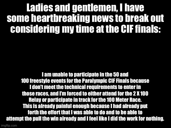 This fucking sucks… | Ladies and gentlemen, I have some heartbreaking news to break out considering my time at the CIF finals:; I am unable to participate in the 50 and 100 freestyle events for the Paralympic CIF Finals because I don’t meet the technical requirements to enter in those races, and I’m forced to either attend for the 2 X 100 Relay or participate in track for the 100 Meter Race. This is already painful enough because I had already put forth the effort that I was able to do and to be able to attempt the pull the win already and I feel like I did the work for nothing. | made w/ Imgflip meme maker