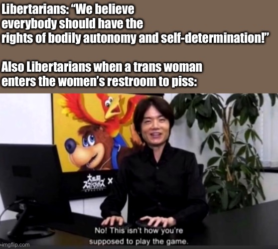 Libertarianism moment | Libertarians: “We believe everybody should have the rights of bodily autonomy and self-determination!”
 
Also Libertarians when a trans woman enters the women’s restroom to piss: | image tagged in no this isn t how your supposed to play the game,chud,libertarian,trans rights,lgbt,politics | made w/ Imgflip meme maker
