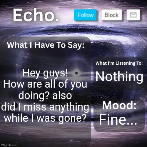 Echo.'s Announcement Template | Hey guys! How are all of you doing? also did I miss anything while I was gone? Nothing; Fine... | image tagged in echo 's announcement template,announcement,whats up | made w/ Imgflip meme maker
