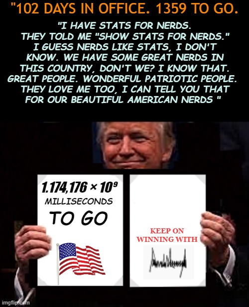 He Loves nerds. | "102 DAYS IN OFFICE. 1359 TO GO. "I HAVE STATS FOR NERDS. THEY TOLD ME "SHOW STATS FOR NERDS." I GUESS NERDS LIKE STATS, I DON'T KNOW. WE HAVE SOME GREAT NERDS IN THIS COUNTRY, DON'T WE? I KNOW THAT. GREAT PEOPLE. WONDERFUL PATRIOTIC PEOPLE. 
THEY LOVE ME TOO, I CAN TELL YOU THAT
FOR OUR BEAUTIFUL AMERICAN NERDS "; 1.174,176 × 10⁹; MILLISECONDS; TO GO; KEEP ON WINNING WITH | image tagged in president trump executive order jobs jobs jobs | made w/ Imgflip meme maker