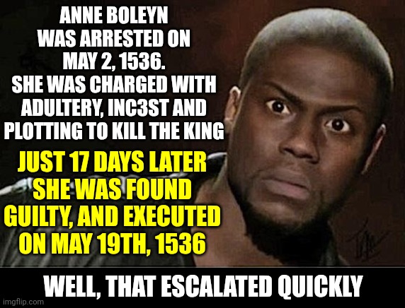 Talk About Toxic Masculinity | ANNE BOLEYN WAS ARRESTED ON
MAY 2, 1536.
SHE WAS CHARGED WITH
ADULTERY, INC3ST AND PLOTTING TO KILL THE KING; JUST 17 DAYS LATER
SHE WAS FOUND GUILTY, AND EXECUTED ON MAY 19TH, 1536; WELL, THAT ESCALATED QUICKLY | image tagged in memes,kevin hart,anne boleyn,king henry viii,toxic masculinity,queen anne | made w/ Imgflip meme maker