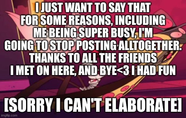 i'll give my followers fie days to see this then i'm going<3 | I JUST WANT TO SAY THAT FOR SOME REASONS, INCLUDING ME BEING SUPER BUSY, I'M GOING TO STOP POSTING ALLTOGETHER. THANKS TO ALL THE FRIENDS I MET ON HERE, AND BYE<3 I HAD FUN; [SORRY I CAN'T ELABORATE] | made w/ Imgflip meme maker
