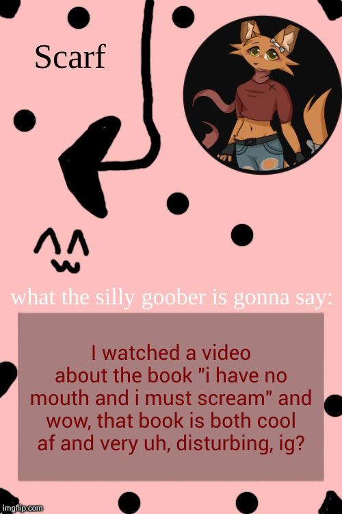 Scarf Annoncement Template (drawing by Lil (from ibispaint)) | I watched a video about the book "i have no mouth and i must scream" and wow, that book is both cool af and very uh, disturbing, ig? | image tagged in scarf annoncement template drawing by lil from ibispaint | made w/ Imgflip meme maker