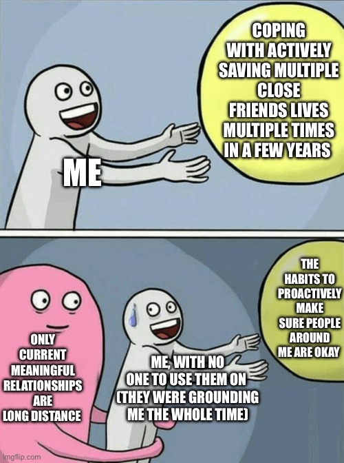 lyfe | COPING WITH ACTIVELY SAVING MULTIPLE CLOSE FRIENDS LIVES MULTIPLE TIMES IN A FEW YEARS; ME; THE HABITS TO PROACTIVELY MAKE SURE PEOPLE AROUND ME ARE OKAY; ONLY CURRENT MEANINGFUL RELATIONSHIPS ARE LONG DISTANCE; ME, WITH NO ONE TO USE THEM ON 
(THEY WERE GROUNDING ME THE WHOLE TIME) | image tagged in memes,running away balloon | made w/ Imgflip meme maker