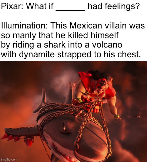 Pixar: What if ______ had feelings?
 
Illumination: This Mexican villain was
so manly that he killed himself
by riding a shark into a volcano
with dynamite strapped to his chest. | made w/ Imgflip meme maker