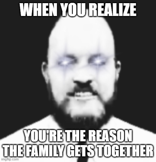 YES! | WHEN YOU REALIZE; YOU'RE THE REASON THE FAMILY GETS TOGETHER | image tagged in funny,yes | made w/ Imgflip meme maker