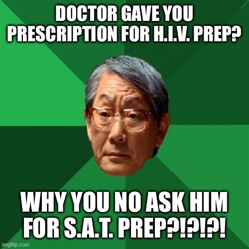 High Expectations Asian Father Meme | DOCTOR GAVE YOU PRESCRIPTION FOR H.I.V. PREP? WHY YOU NO ASK HIM FOR S.A.T. PREP?!?!?! | image tagged in memes,high expectations asian father | made w/ Imgflip meme maker
