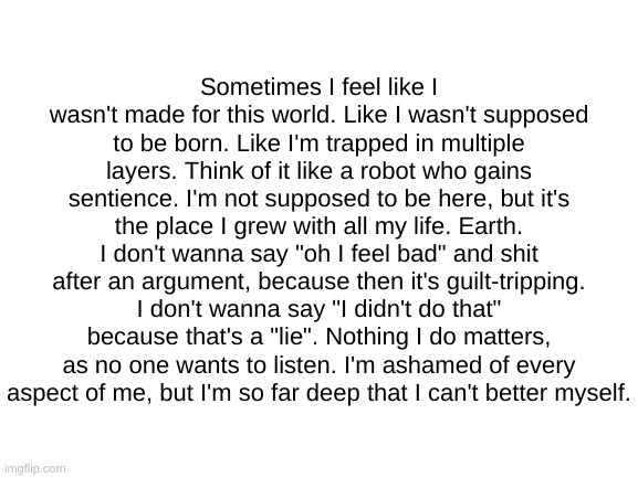 Blank White Template | Sometimes I feel like I wasn't made for this world. Like I wasn't supposed to be born. Like I'm trapped in multiple layers. Think of it like a robot who gains sentience. I'm not supposed to be here, but it's the place I grew with all my life. Earth. I don't wanna say "oh I feel bad" and shit after an argument, because then it's guilt-tripping. I don't wanna say "I didn't do that" because that's a "lie". Nothing I do matters, as no one wants to listen. I'm ashamed of every aspect of me, but I'm so far deep that I can't better myself. | image tagged in blank white template | made w/ Imgflip meme maker