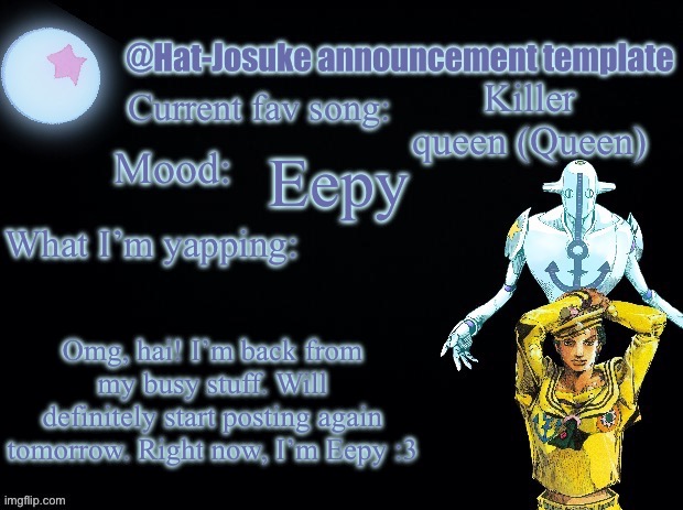 . | Killer queen (Queen); Eepy; Omg, hai! I’m back from my busy stuff. Will definitely start posting again tomorrow. Right now, I’m Eepy :3 | image tagged in hat-josuke announcement template | made w/ Imgflip meme maker