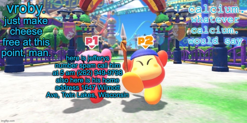 vroby. and calcium shared temp | here is jefferys number spam call him at 5 am (262) 949-9798
also here is his home address 1647 Wilmott Ave, Twin Lakes, Wisconsin | image tagged in vroby and calcium shared temp | made w/ Imgflip meme maker