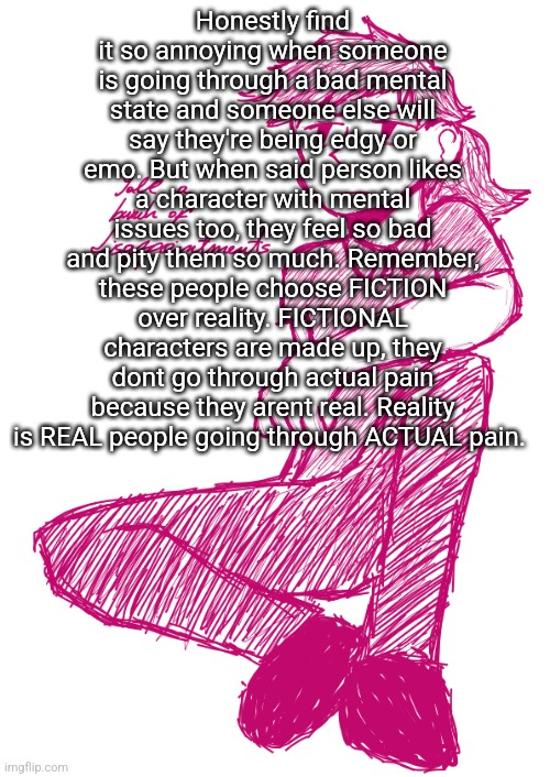 Pmo genuinely | Honestly find it so annoying when someone is going through a bad mental state and someone else will say they're being edgy or emo. But when said person likes a character with mental issues too, they feel so bad and pity them so much. Remember, these people choose FICTION over reality. FICTIONAL characters are made up, they dont go through actual pain because they arent real. Reality is REAL people going through ACTUAL pain. | image tagged in yall a bunch of disappointments v 2 | made w/ Imgflip meme maker