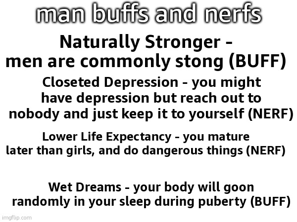 man buffs and nerfs; Naturally Stronger - men are commonly stong (BUFF); Closeted Depression - you might have depression but reach out to nobody and just keep it to yourself (NERF); Lower Life Expectancy - you mature later than girls, and do dangerous things (NERF); Wet Dreams - your body will goon randomly in your sleep during puberty (BUFF) | made w/ Imgflip meme maker