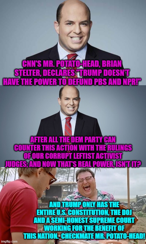 Got popcorn? | CNN'S MR. POTATO-HEAD, BRIAN STELTER, DECLARES "TRUMP DOESN’T HAVE THE POWER TO DEFUND PBS AND NPR!"; AFTER ALL THE DEM PARTY CAN COUNTER THIS ACTION WITH THE RULINGS OF OUR CORRUPT LEFTIST ACTIVIST JUDGES; AND NOW THAT'S REAL POWER, ISN'T IT? AND TRUMP ONLY HAS THE ENTIRE U.S. CONSTITUTION, THE DOJ AND A SEMI-HONEST SUPREME COURT WORKING FOR THE BENEFIT OF THIS NATION.  CHECKMATE MR. POTATO-HEAD! | image tagged in yep | made w/ Imgflip meme maker