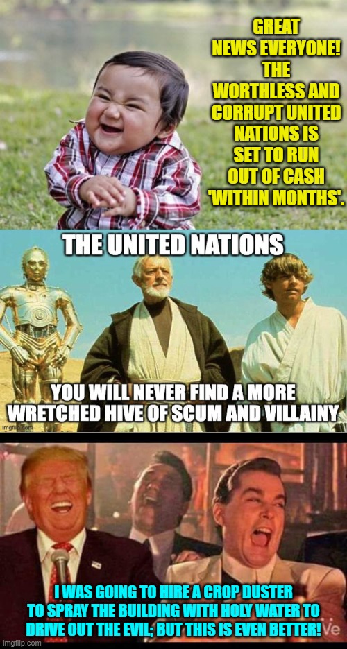 So NOT tired of winning. | GREAT NEWS EVERYONE! THE WORTHLESS AND CORRUPT UNITED NATIONS IS SET TO RUN OUT OF CASH 'WITHIN MONTHS'. I WAS GOING TO HIRE A CROP DUSTER TO SPRAY THE BUILDING WITH HOLY WATER TO DRIVE OUT THE EVIL; BUT THIS IS EVEN BETTER! | image tagged in evil toddler | made w/ Imgflip meme maker