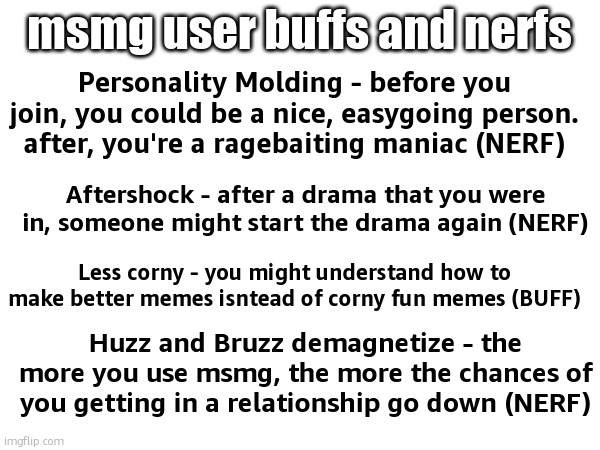msmg user buffs and nerfs; Personality Molding - before you join, you could be a nice, easygoing person. after, you're a ragebaiting maniac (NERF); Aftershock - after a drama that you were in, someone might start the drama again (NERF); Less corny - you might understand how to make better memes isntead of corny fun memes (BUFF); Huzz and Bruzz demagnetize - the more you use msmg, the more the chances of you getting in a relationship go down (NERF) | made w/ Imgflip meme maker