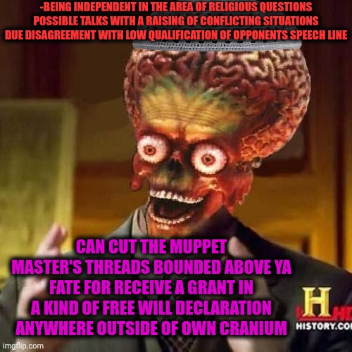 -Being wise as a spice. | -BEING INDEPENDENT IN THE AREA OF RELIGIOUS QUESTIONS POSSIBLE TALKS WITH A RAISING OF CONFLICTING SITUATIONS DUE DISAGREEMENT WITH LOW QUALIFICATION OF OPPONENTS SPEECH LINE; CAN CUT THE MUPPET MASTER'S THREADS BOUNDED ABOVE YA FATE FOR RECEIVE A GRANT IN A KIND OF FREE WILL DECLARATION ANYWHERE OUTSIDE OF OWN CRANIUM | image tagged in aliens 6,declaration of independence,free will,hello god he's here,conflicted steve harvey,trump unfit unqualified dangerous | made w/ Imgflip meme maker