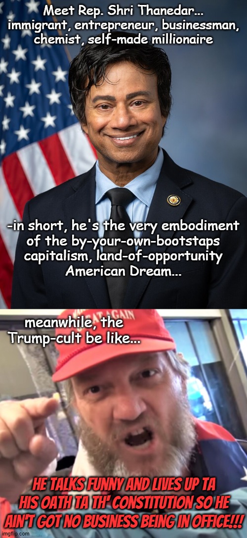 Cognitive dissonance be a harsh mistress | Meet Rep. Shri Thanedar...
immigrant, entrepreneur, businessman,
chemist, self-made millionaire; -in short, he's the very embodiment
of the by-your-own-bootstaps
capitalism, land-of-opportunity
American Dream... meanwhile, the Trump-cult be like... he talks funny and lives up ta his Oath ta th' Constitution so he ain't got no business being in office!!! | image tagged in shri thanedar,angry trump supporter | made w/ Imgflip meme maker