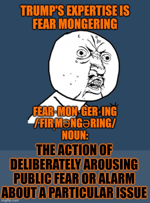 Buffoon | TRUMP'S EXPERTISE IS

FEAR MONGERING; FEAR·MON·GER·ING
/ˈFIRˌMƏNGƏRING/
NOUN:; THE ACTION OF DELIBERATELY AROUSING PUBLIC FEAR OR ALARM ABOUT A PARTICULAR ISSUE | image tagged in memes,y u no,donald trump is a convicted rapist,maga,lock him up,conservative hypocrisy | made w/ Imgflip meme maker