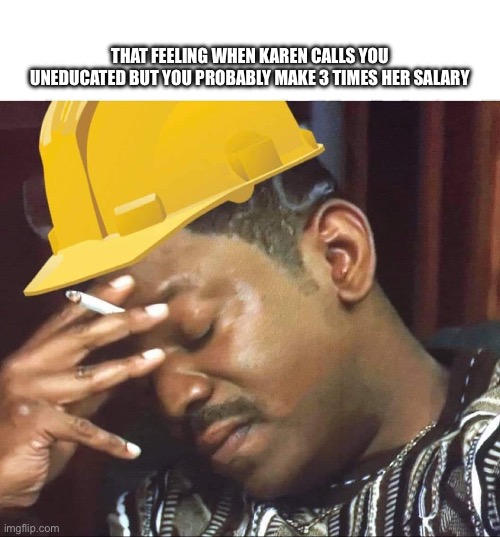 Shout out to people who build our houses | THAT FEELING WHEN KAREN CALLS YOU UNEDUCATED BUT YOU PROBABLY MAKE 3 TIMES HER SALARY | image tagged in annoyed construction worker | made w/ Imgflip meme maker