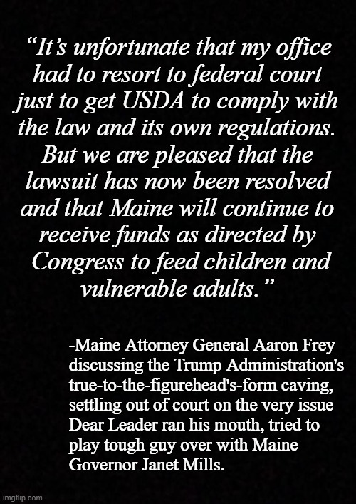 I've said it before, I'll say it again: Trump's settled so many times, if he were a house, there'd be naught left but a sinkhole | “It’s unfortunate that my office
had to resort to federal court
just to get USDA to comply with
the law and its own regulations.
But we are pleased that the
lawsuit has now been resolved
and that Maine will continue to
receive funds as directed by
 Congress to feed children and
vulnerable adults.”; -Maine Attorney General Aaron Frey
discussing the Trump Administration's
true-to-the-figurehead's-form caving,
settling out of court on the very issue
Dear Leader ran his mouth, tried to
play tough guy over with Maine
Governor Janet Mills. | image tagged in weak,trump unfit unqualified dangerous,wannabe,dictator | made w/ Imgflip meme maker