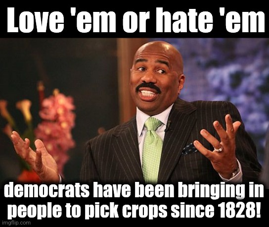 200th anniversary coming up! | Love 'em or hate 'em; democrats have been bringing in
people to pick crops since 1828! | image tagged in shrug,democrats,1828,slaves,pick crops,real history | made w/ Imgflip meme maker