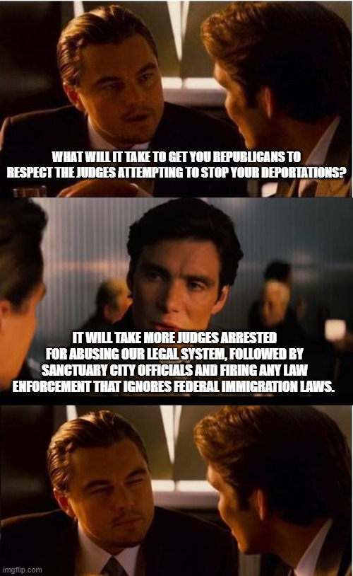 Deport prisoners, we need to make room for judges | WHAT WILL IT TAKE TO GET YOU REPUBLICANS TO RESPECT THE JUDGES ATTEMPTING TO STOP YOUR DEPORTATIONS? IT WILL TAKE MORE JUDGES ARRESTED FOR ABUSING OUR LEGAL SYSTEM, FOLLOWED BY SANCTUARY CITY OFFICIALS AND FIRING ANY LAW ENFORCEMENT THAT IGNORES FEDERAL IMMIGRATION LAWS. | image tagged in memes,inception,democrat war on america,illegal immigration,jail activist judges,shutter sanctuary cities | made w/ Imgflip meme maker