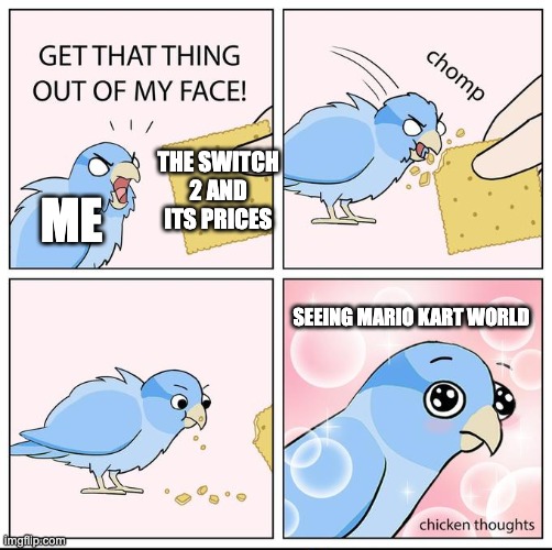 It's worth it for the new Mario Kart game! | THE SWITCH 2 AND ITS PRICES; ME; SEEING MARIO KART WORLD | image tagged in get that thing out of my face | made w/ Imgflip meme maker