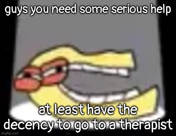 ough | guys you need some serious help; at least have the decency to go to a therapist | image tagged in ough | made w/ Imgflip meme maker
