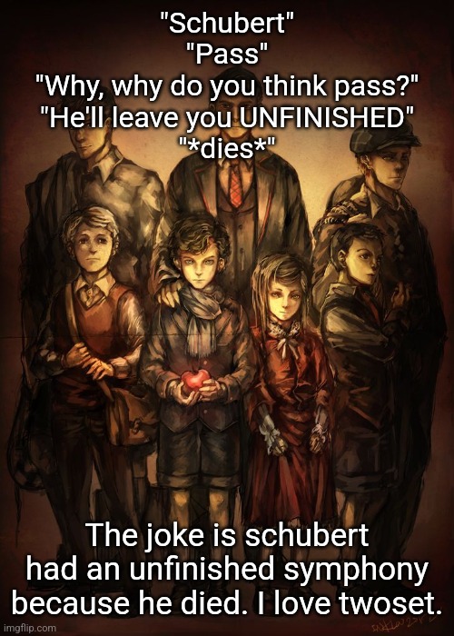 Cuties | "Schubert"
"Pass"
"Why, why do you think pass?"
"He'll leave you UNFINISHED"
"*dies*"; The joke is schubert had an unfinished symphony because he died. I love twoset. | image tagged in cuties | made w/ Imgflip meme maker